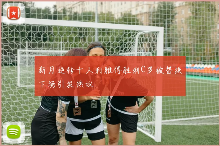 新月逆转十人利雅得胜利C罗被替换下场引发热议