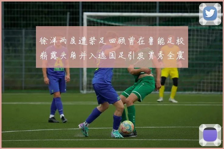 徐洋两度遭禁足回顾曾在鲁能足校崭露头角并入选国足引发贾秀全震惊