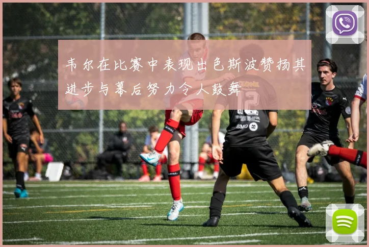 韦尔在比赛中表现出色斯波赞扬其进步与幕后努力令人鼓舞