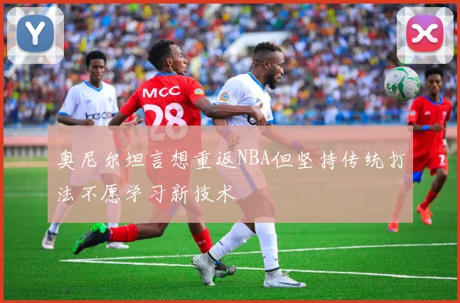 奥尼尔坦言想重返NBA但坚持传统打法不愿学习新技术