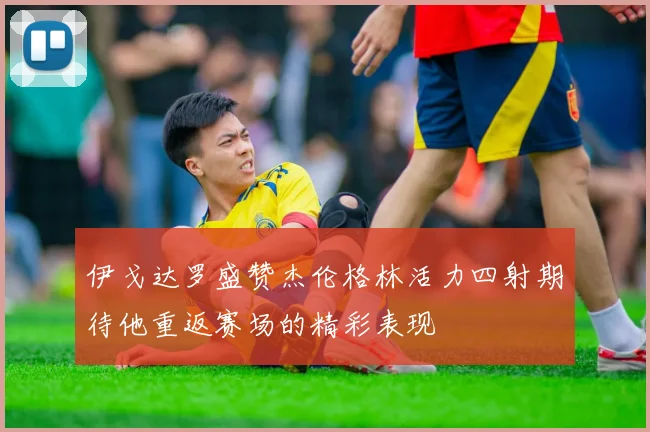 伊戈达罗盛赞杰伦格林活力四射期待他重返赛场的精彩表现