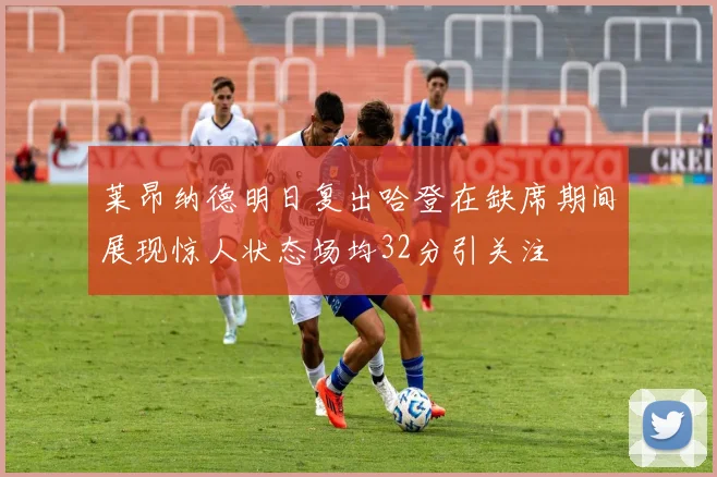莱昂纳德明日复出哈登在缺席期间展现惊人状态场均32分引关注
