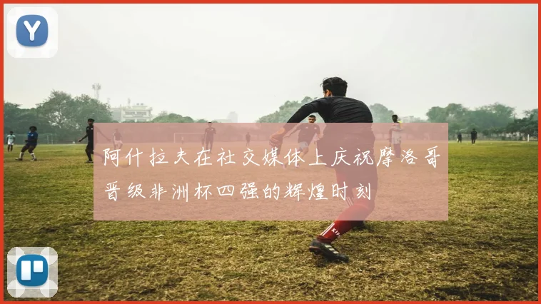 阿什拉夫在社交媒体上庆祝摩洛哥晋级非洲杯四强的辉煌时刻