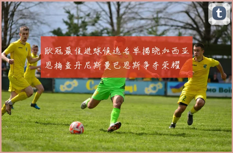欧冠最佳进球候选名单揭晓加西亚恩梅查丹尼斯曼巴恩斯争夺荣耀