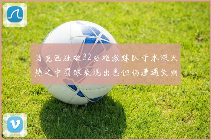 马克西独砍32分难救球队于水深火热之中罚球表现出色但仍遭遇失利