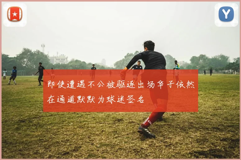 即使遭遇不公被驱逐出场华子依然在通道默默为球迷签名