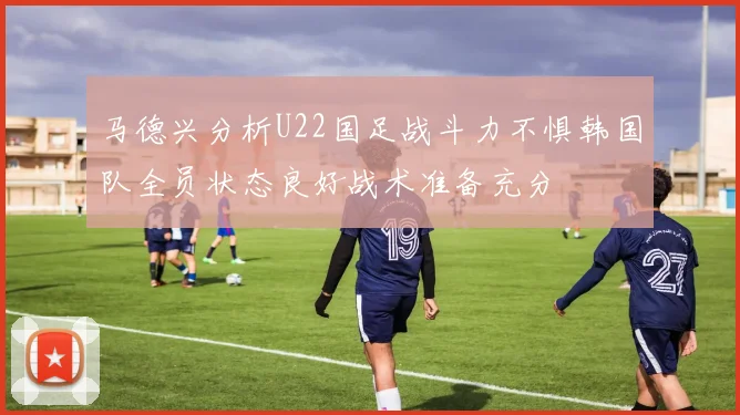马德兴分析U22国足战斗力不惧韩国队全员状态良好战术准备充分