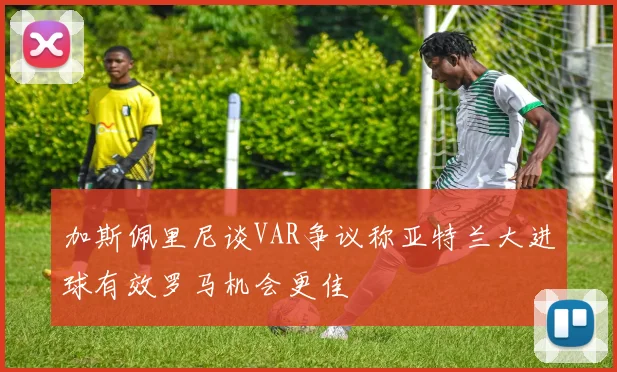 加斯佩里尼谈VAR争议称亚特兰大进球有效罗马机会更佳