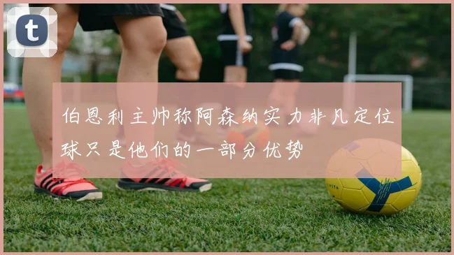 伯恩利主帅称阿森纳实力非凡定位球只是他们的一部分优势