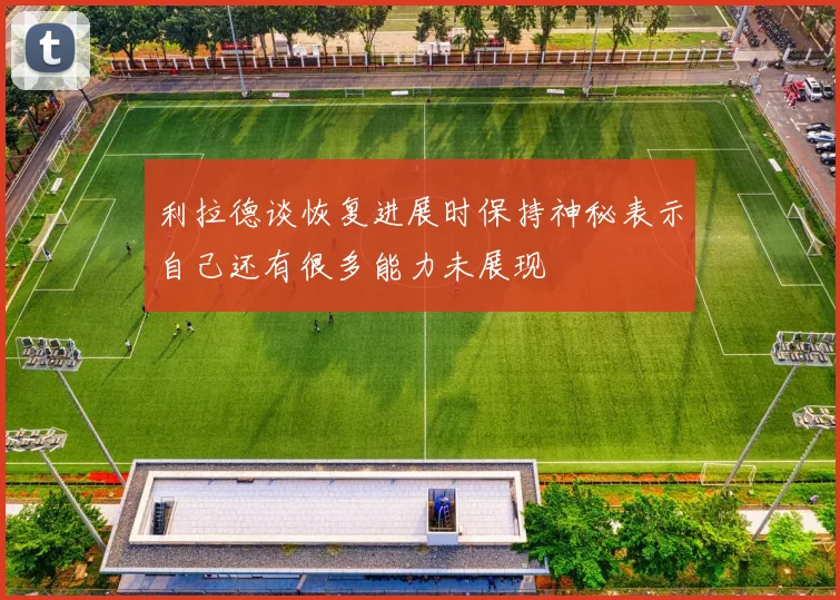 利拉德谈恢复进展时保持神秘表示自己还有很多能力未展现