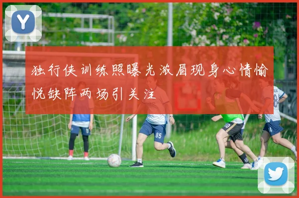 独行侠训练照曝光浓眉现身心情愉悦缺阵两场引关注