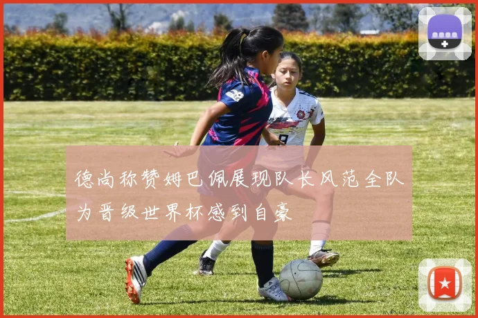 德尚称赞姆巴佩展现队长风范全队为晋级世界杯感到自豪