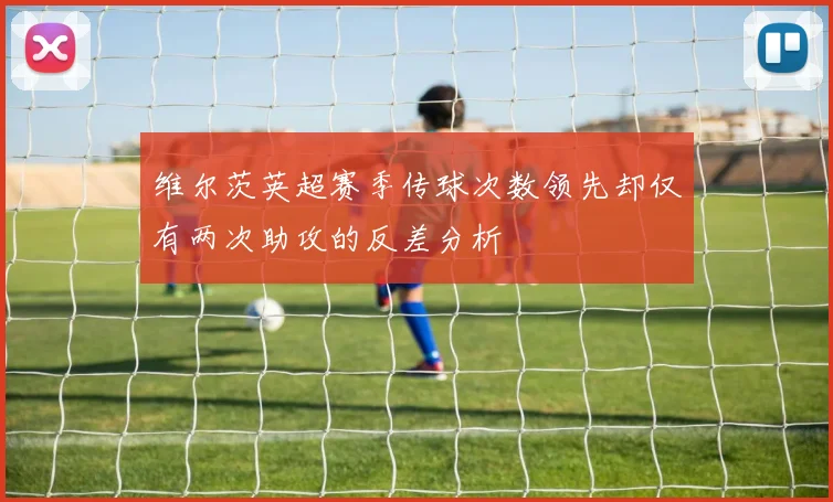 维尔茨英超赛季传球次数领先却仅有两次助攻的反差分析
