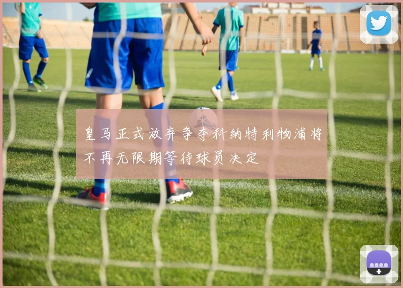 皇马正式放弃争夺科纳特利物浦将不再无限期等待球员决定