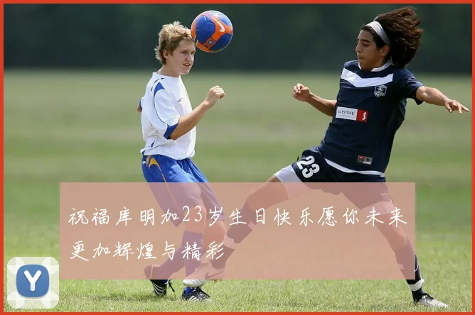 祝福库明加23岁生日快乐愿你未来更加辉煌与精彩