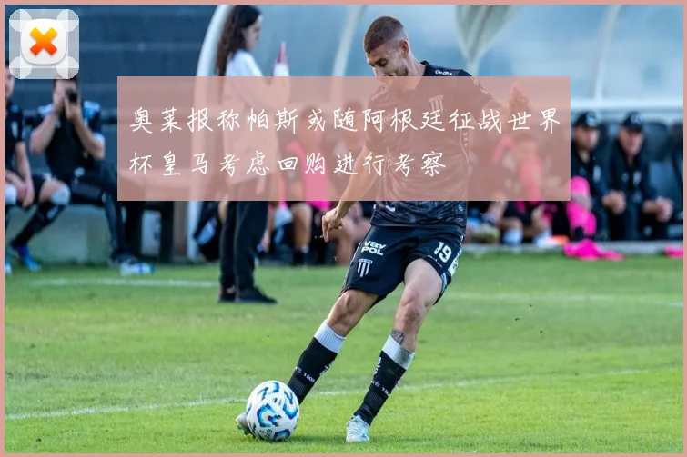 奥莱报称帕斯或随阿根廷征战世界杯皇马考虑回购进行考察