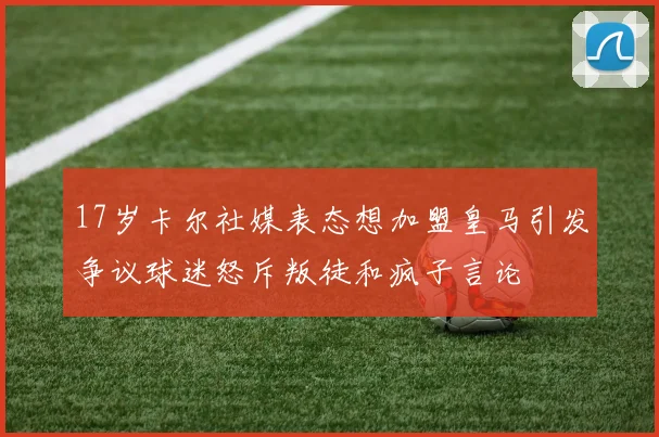 17岁卡尔社媒表态想加盟皇马引发争议球迷怒斥叛徒和疯子言论