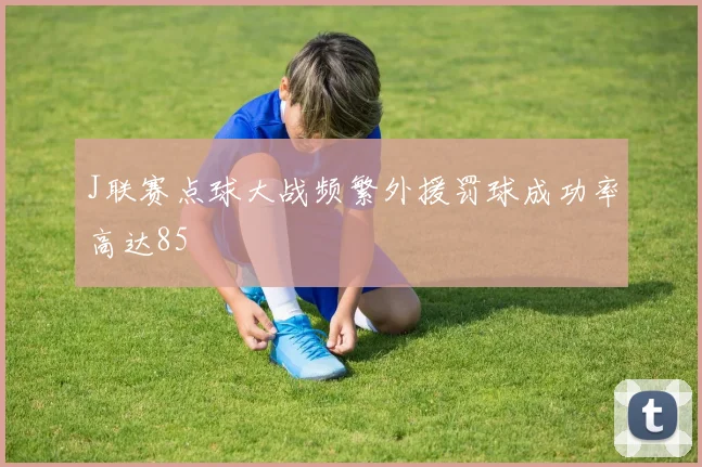 J联赛点球大战频繁外援罚球成功率高达85