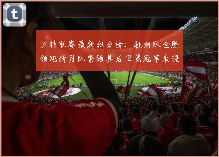 沙特联赛最新积分榜：胜利队全胜领跑新月队紧随其后卫冕冠军表现不佳仅居第七