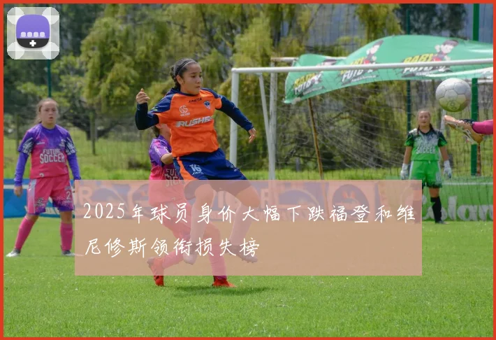 2025年球员身价大幅下跌福登和维尼修斯领衔损失榜