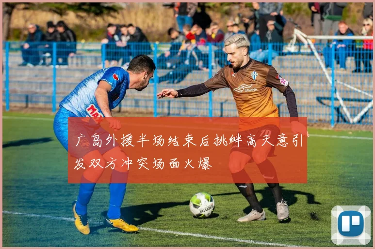广岛外援半场结束后挑衅高天意引发双方冲突场面火爆