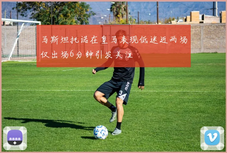 马斯坦托诺在皇马表现低迷近两场仅出场6分钟引发关注