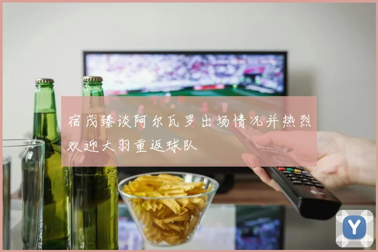 宿茂臻谈阿尔瓦罗出场情况并热烈欢迎大羽重返球队