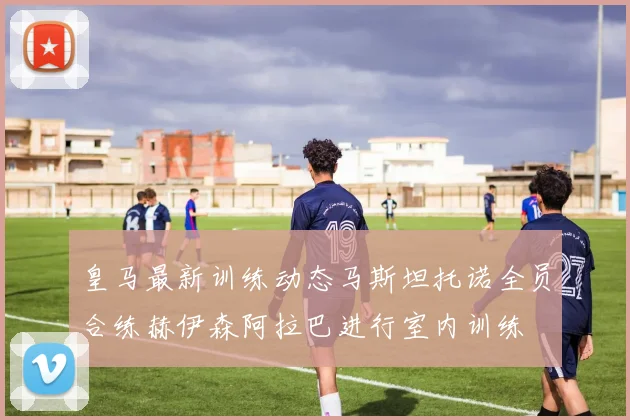 皇马最新训练动态马斯坦托诺全员合练赫伊森阿拉巴进行室内训练
