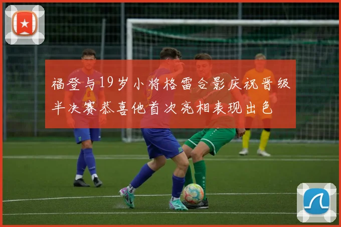 福登与19岁小将格雷合影庆祝晋级半决赛恭喜他首次亮相表现出色