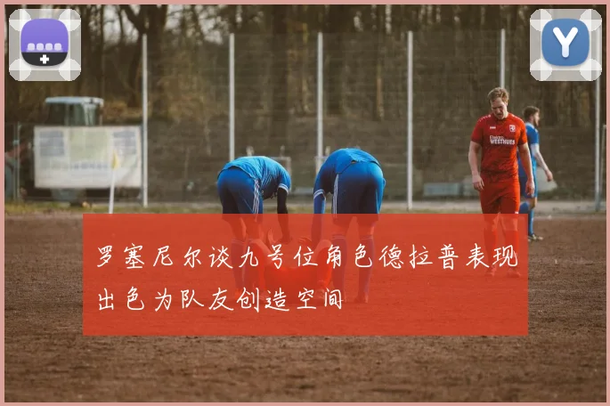 罗塞尼尔谈九号位角色德拉普表现出色为队友创造空间