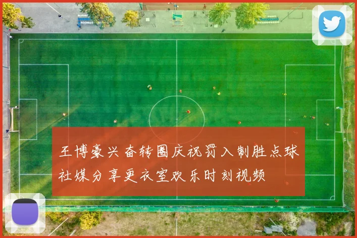 王博豪兴奋转圈庆祝罚入制胜点球社媒分享更衣室欢乐时刻视频