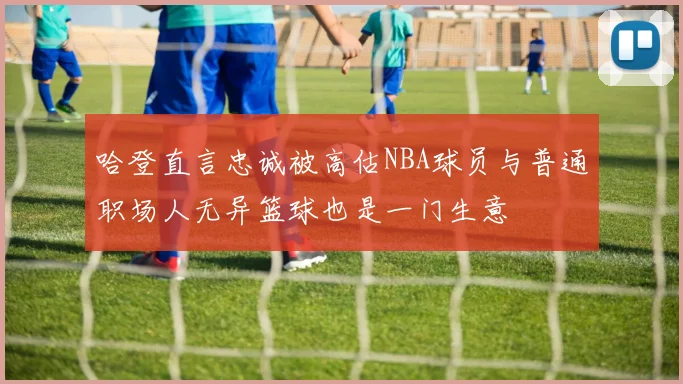 哈登直言忠诚被高估NBA球员与普通职场人无异篮球也是一门生意