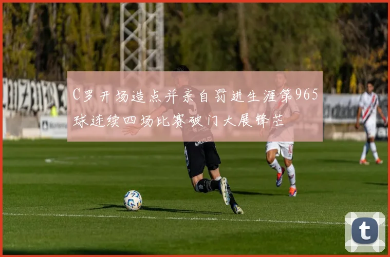 C罗开场造点并亲自罚进生涯第965球连续四场比赛破门大展锋芒