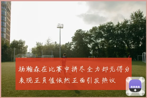 杨瀚森在比赛中拼尽全力却无得分表现正负值依然正面引发热议